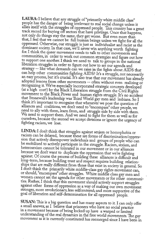 LAURA: T believe tha any struggle of *primarily white middle class” people has the danger of being irrelevant to real social change unless it alles iself with the stxoggles of oppressed people. T country s  great track ecord forbuying i sector (at hav pebiege, One thi happens, 59t only do things stay the same, they get worse. But even more then that, T feel that we cannot be full human beings unless we fight for all the oppressed. Otherwise, our struggle is just as individualit and racis as the dorsinant soiey Tn ot csoe S s i anyzhing worth fightin for T think che queer movement nceds o talk to other fnovemerts sac communities, in_order to work out common strategies and figure out how 1o support one another: I think we need to talk to groups in the national liberation struggles in order to figure out how to sef our agenda and  strategy - like what demands can we raise in the fights about AIDS that can help other communities ring AIDS? s a struggle, ot ncesrc an easy process, but its crucial. Its also true that our movement has.  adopted lessons from other movements -~ ofien without cven realizing of iecommizing it We’e espciallyincorporatedsategic concepts deve  (at s high <o) by the Back Liberaton secegle o o o Rights motement to the Black Power and human fibte struggle. Itk no accident that Stonewalls leadership was Third World gey men and fesbians, So 1 think it’s importan to recognize that whenever we pose the question of liances and. eoaiions, we Aont need 4y “encompass” other people,we need t ally with them, earn from, and struggle §de by sde with thern. ‘We need to support them. And we need 1 fight for them s well 2 for Qurselves, because the second we accept divisions or ignore the urgeney of fighting racism, we lose.  LINDA: I don’ think that struggles against sexism or homophobia or racism can be &lm, because e are forms ofdlscn’mimwn/oppmv sion that actively disempower individuals and_ groups of people who can be mobilzed to actively participate in the strugele Racisin, coism and hetecosexism canot be tolerated in our movement o in oue alliances because we don’t want to_duplicate the oppression that we’re fighting fginst Of course the proess of buiking hese llances s il and long-term, because building trust and espect requics building relaion ships that zxe really different from those that exist in sociecy in general. So Tdon’ think the primarily white middle-class gay rights movessent can, or should, “encompass” other struggles. White middle class gay men and - ‘Women cannot set the agenda for other movements or for other communi- ties. Rather, I think that this movement should actively support struggles against other forms of oppression as a way of making our own movement stronger, more revolutionary, less selfeentered; and more supportive of the ol of beration el determimation for 41l appressd ol  SUSAN: This is a big question and has many aspects toit, I can only offe 2 small answer, as | believe that prisoners who have no socal practice  in 2 movement because of being locked up have @ warped or fimited understanding of the real dynarics in the free world movements. The gay movement a5 it i currently constiruted has reemerged since 1 have been i 